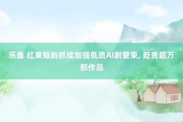 乐鱼 红果短剧抓续加强低质AI剧管束， 贬责超万部作品