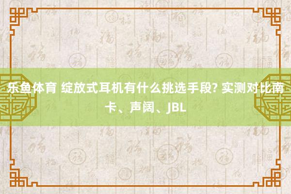 乐鱼体育 绽放式耳机有什么挑选手段? 实测对比南卡、声阔、JBL