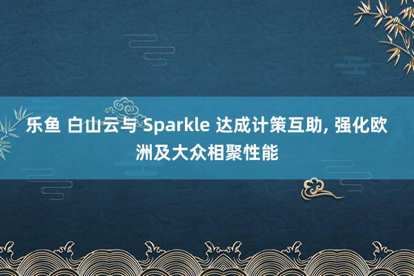 乐鱼 白山云与 Sparkle 达成计策互助， 强化欧洲及大众相聚性能