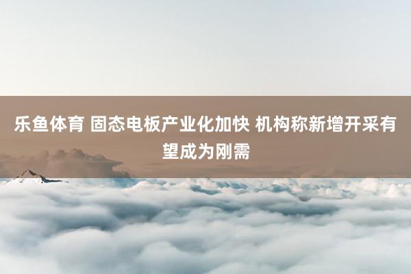 乐鱼体育 固态电板产业化加快 机构称新增开采有望成为刚需