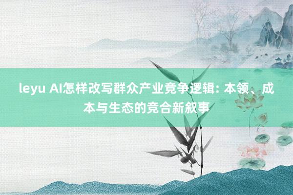 leyu AI怎样改写群众产业竞争逻辑: 本领、成本与生态的竞合新叙事