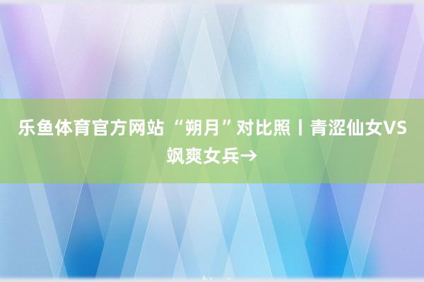 乐鱼体育官方网站 “朔月”对比照丨青涩仙女VS飒爽女兵→