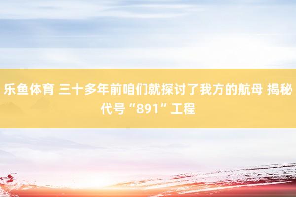 乐鱼体育 三十多年前咱们就探讨了我方的航母 揭秘代号“891”工程