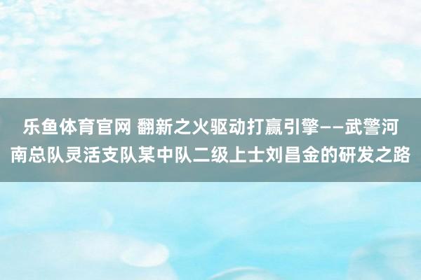 乐鱼体育官网 翻新之火驱动打赢引擎——武警河南总队灵活支队某中队二级上士刘昌金的研发之路