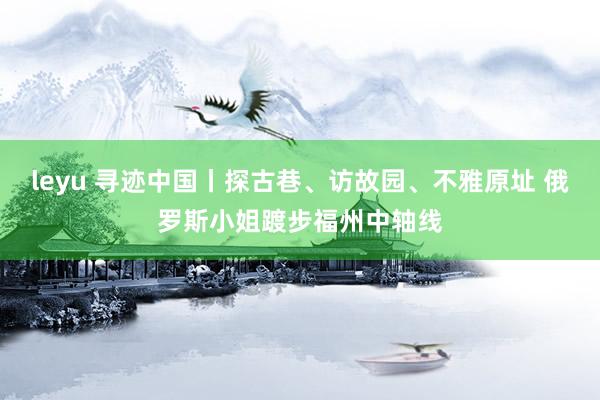 leyu 寻迹中国丨探古巷、访故园、不雅原址 俄罗斯小姐踱步福州中轴线