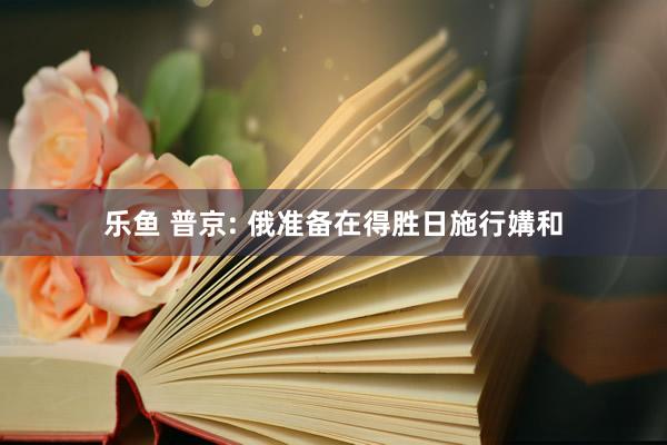 乐鱼 普京: 俄准备在得胜日施行媾和