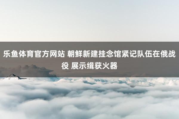乐鱼体育官方网站 朝鲜新建挂念馆紧记队伍在俄战役 展示缉获火器