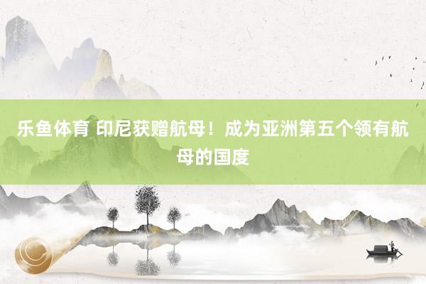 乐鱼体育 印尼获赠航母！成为亚洲第五个领有航母的国度
