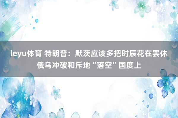 leyu体育 特朗普：默茨应该多把时辰花在罢休俄乌冲破和斥地“落空”国度上