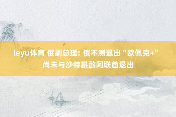 leyu体育 俄副总理: 俄不测退出“欧佩克+” 尚未与沙特斟酌阿联酋退出