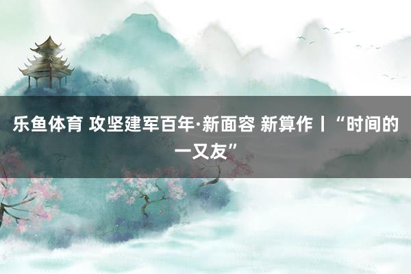 乐鱼体育 攻坚建军百年·新面容 新算作丨“时间的一又友”