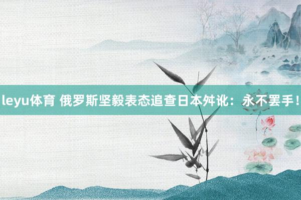 leyu体育 俄罗斯坚毅表态追查日本舛讹：永不罢手！