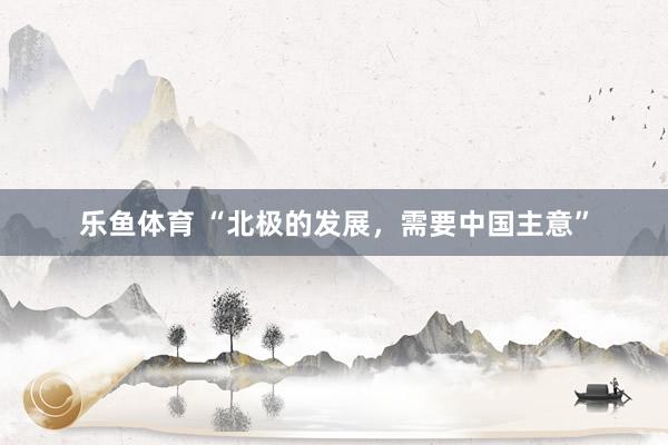 乐鱼体育 “北极的发展，需要中国主意”