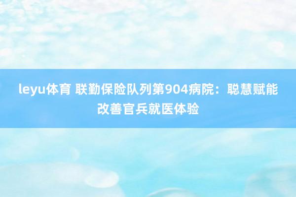leyu体育 联勤保险队列第904病院：聪慧赋能改善官兵就医体验