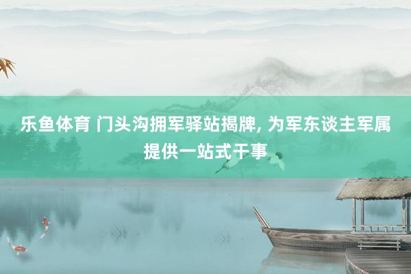 乐鱼体育 门头沟拥军驿站揭牌， 为军东谈主军属提供一站式干事