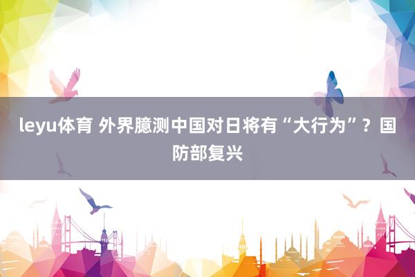 leyu体育 外界臆测中国对日将有“大行为”？国防部复兴