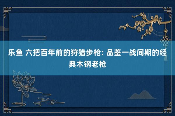 乐鱼 六把百年前的狩猎步枪: 品鉴一战间期的经典木钢老枪