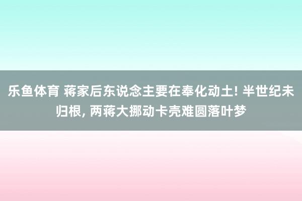 乐鱼体育 蒋家后东说念主要在奉化动土! 半世纪未归根， 两蒋大挪动卡壳难圆落叶梦