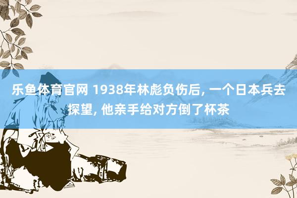 乐鱼体育官网 1938年林彪负伤后， 一个日本兵去探望， 他亲手给对方倒了杯茶