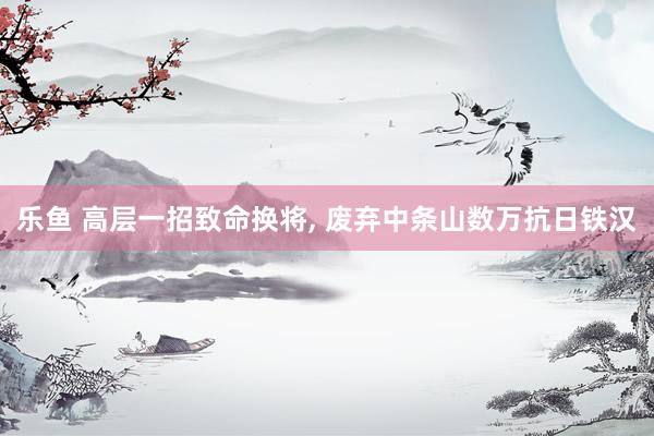 乐鱼 高层一招致命换将， 废弃中条山数万抗日铁汉