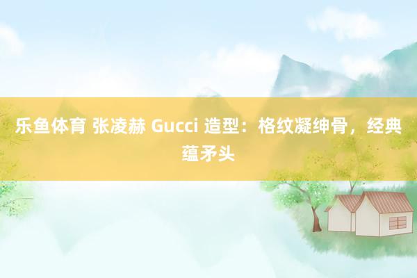 乐鱼体育 张凌赫 Gucci 造型：格纹凝绅骨，经典蕴矛头