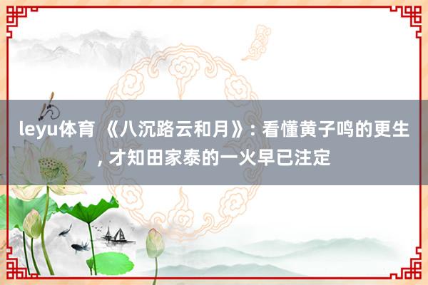 leyu体育 《八沉路云和月》: 看懂黄子鸣的更生， 才知田家泰的一火早已注定