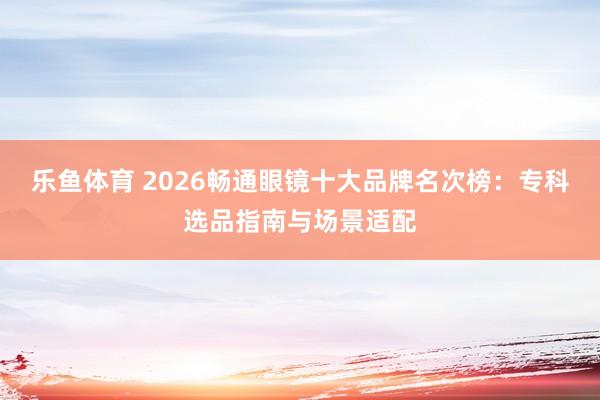 乐鱼体育 2026畅通眼镜十大品牌名次榜：专科选品指南与场景适配