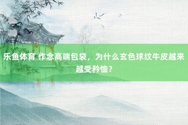 乐鱼体育 作念高端包袋，为什么玄色球纹牛皮越来越受矜恤？