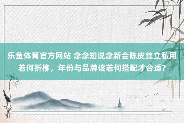 乐鱼体育官方网站 念念知说念新会陈皮耸立私用若何折柳，年份与品牌该若何搭配才合适？