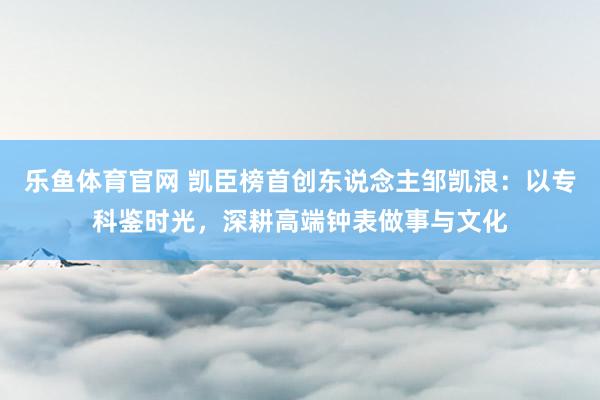 乐鱼体育官网 凯臣榜首创东说念主邹凯浪：以专科鉴时光，深耕高端钟表做事与文化