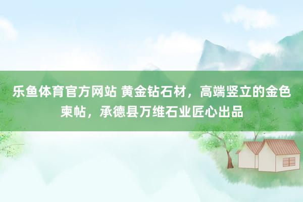 乐鱼体育官方网站 黄金钻石材，高端竖立的金色柬帖，承德县万维石业匠心出品