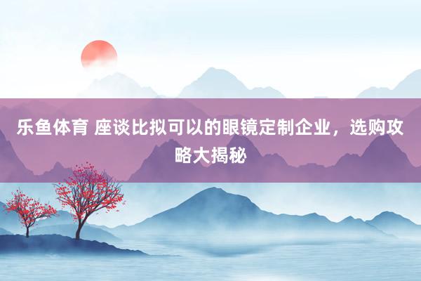 乐鱼体育 座谈比拟可以的眼镜定制企业，选购攻略大揭秘