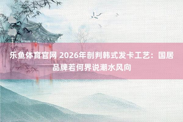 乐鱼体育官网 2026年剖判韩式发卡工艺：国居品牌若何界说潮水风向