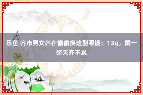 乐鱼 齐市男女齐在偷偷换这副眼镜：13g，戴一整天齐不累
