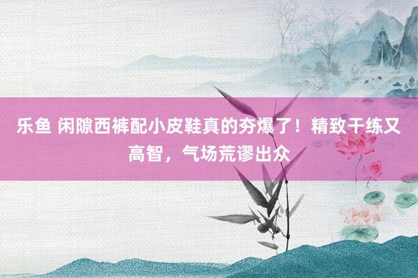 乐鱼 闲隙西裤配小皮鞋真的夯爆了！精致干练又高智，气场荒谬出众