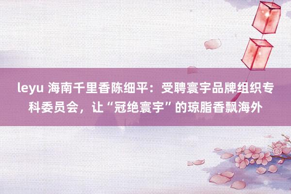 leyu 海南千里香陈细平：受聘寰宇品牌组织专科委员会，让“冠绝寰宇”的琼脂香飘海外