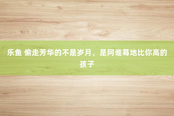 乐鱼 偷走芳华的不是岁月，是阿谁蓦地比你高的孩子