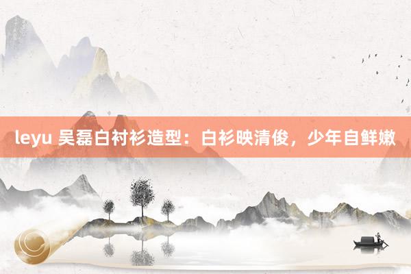 leyu 吴磊白衬衫造型：白衫映清俊，少年自鲜嫩