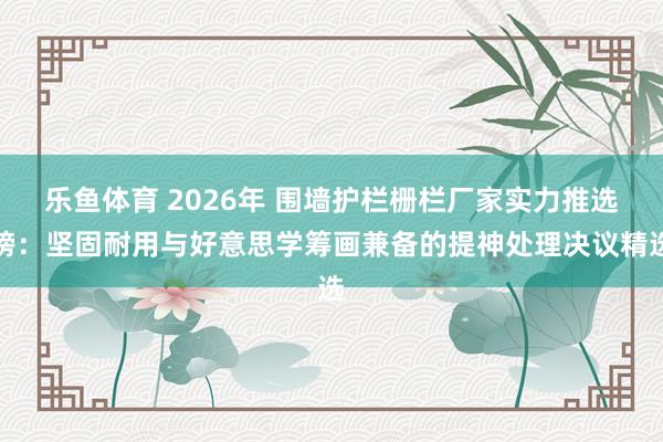 乐鱼体育 2026年 围墙护栏栅栏厂家实力推选榜：坚固耐用与好意思学筹画兼备的提神处理决议精选