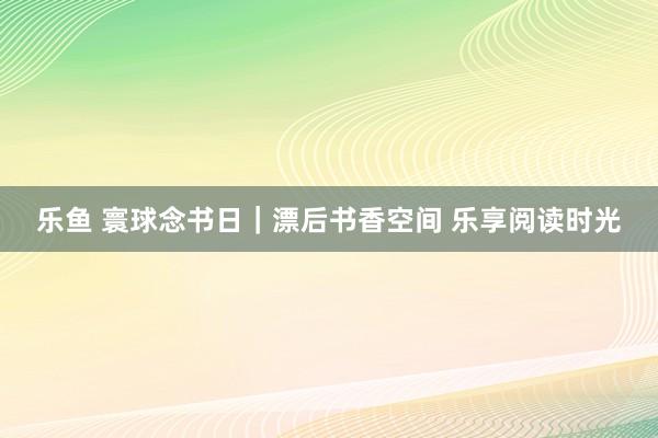 乐鱼 寰球念书日｜漂后书香空间 乐享阅读时光