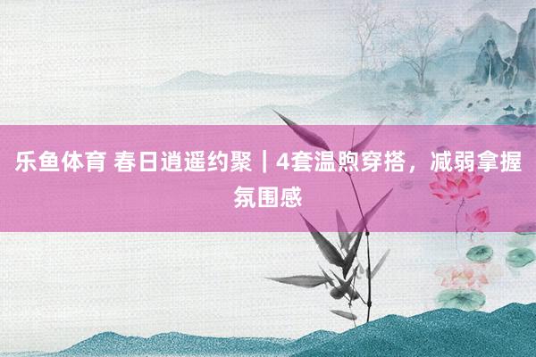 乐鱼体育 春日逍遥约聚｜4套温煦穿搭，减弱拿握氛围感
