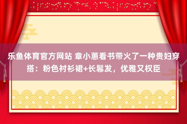乐鱼体育官方网站 章小蕙看书带火了一种贵妇穿搭：粉色衬衫裙+长鬈发，优雅又权臣