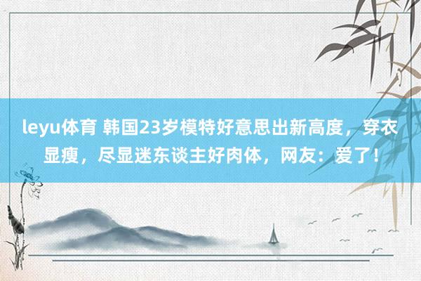 leyu体育 韩国23岁模特好意思出新高度，穿衣显瘦，尽显迷东谈主好肉体，网友：爱了！