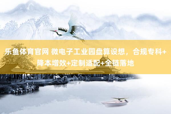 乐鱼体育官网 微电子工业园盘算设想，合规专科+降本增效+定制适配+全链落地
