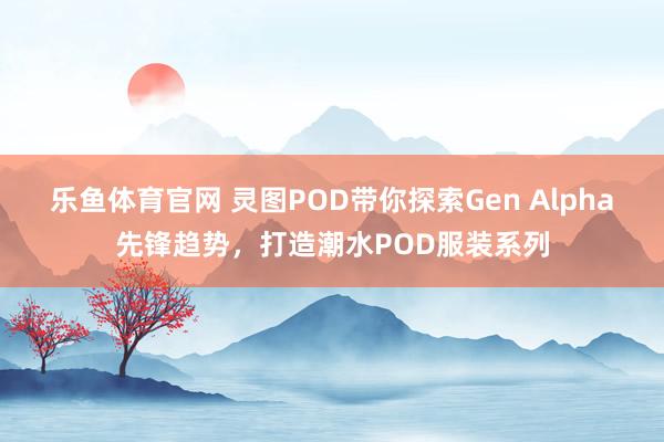 乐鱼体育官网 灵图POD带你探索Gen Alpha先锋趋势，打造潮水POD服装系列