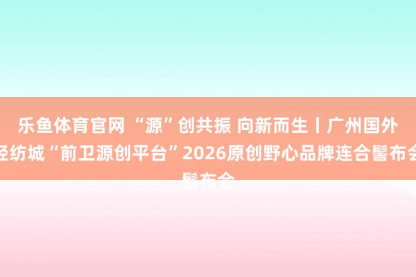 乐鱼体育官网 “源”创共振 向新而生丨广州国外轻纺城“前卫源创平台”2026原创野心品牌连合髻布会