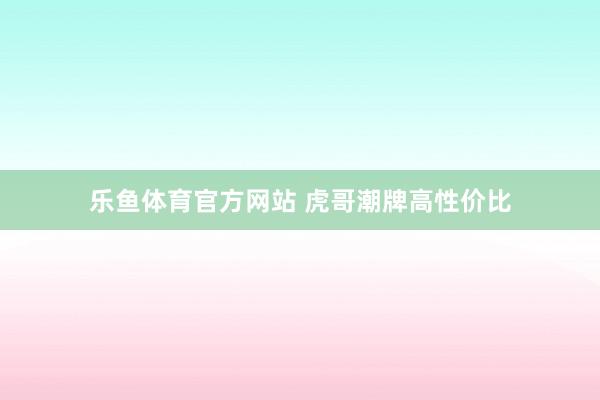 乐鱼体育官方网站 虎哥潮牌高性价比