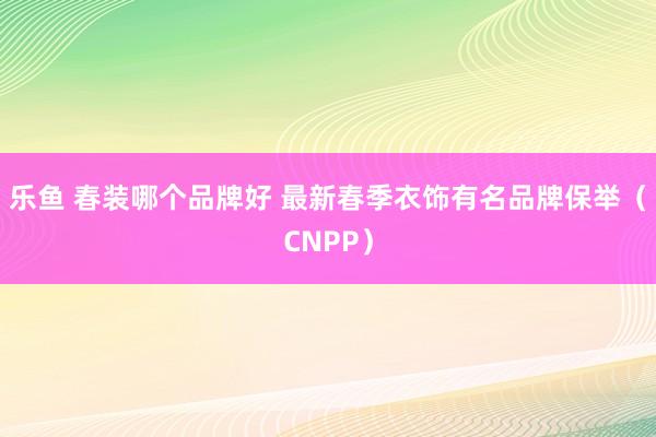 乐鱼 春装哪个品牌好 最新春季衣饰有名品牌保举（CNPP）