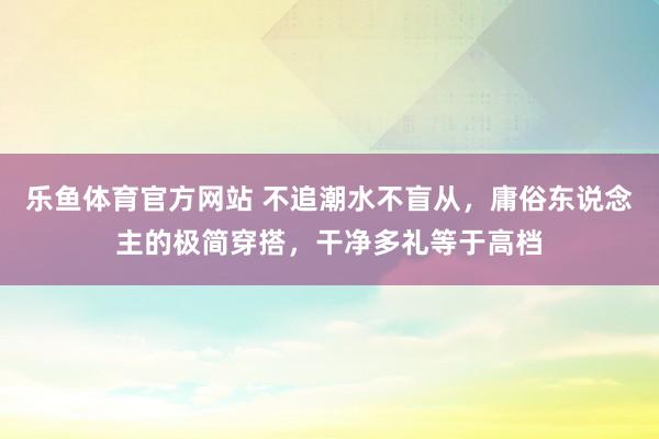 乐鱼体育官方网站 不追潮水不盲从，庸俗东说念主的极简穿搭，干净多礼等于高档