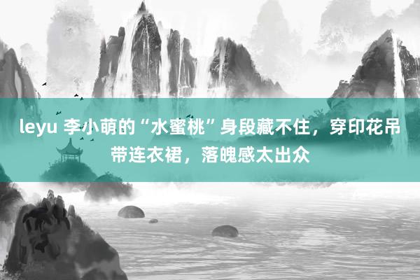 leyu 李小萌的“水蜜桃”身段藏不住，穿印花吊带连衣裙，落魄感太出众